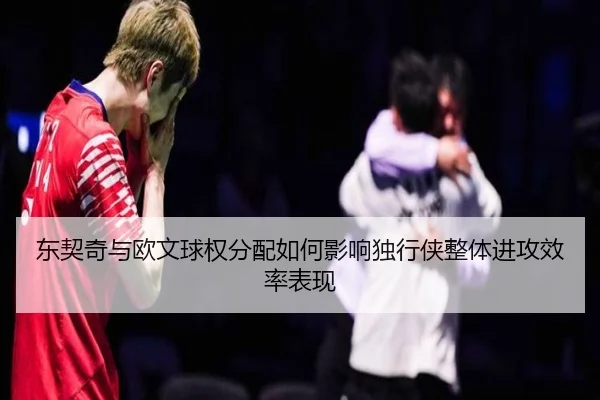 东契奇与欧文球权分配如何影响独行侠整体进攻效率表现